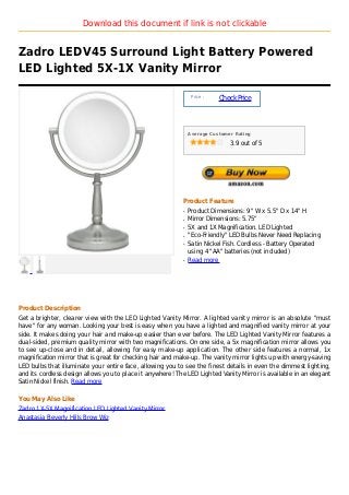 Download this document if link is not clickable


Zadro LEDV45 Surround Light Battery Powered
LED Lighted 5X-1X Vanity Mirror

                                                                Price :
                                                                          Check Price



                                                               Average Customer Rating

                                                                              3.9 out of 5




                                                           Product Feature
                                                           q   Product Dimensions: 9" W x 5.5" D x 14" H
                                                           q   Mirror Dimensions: 5.75"
                                                           q   5X and 1X Magnification. LED Lighted
                                                           q   "Eco-Friendly" LED Bulbs Never Need Replacing
                                                           q   Satin Nickel Fish. Cordless - Battery Operated
                                                               using 4 "AA" batteries (not included)
                                                           q   Read more




Product Description
Get a brighter, clearer view with the LED Lighted Vanity Mirror. A lighted vanity mirror is an absolute "must
have" for any woman. Looking your best is easy when you have a lighted and magnified vanity mirror at your
side. It makes doing your hair and make-up easier than ever before. The LED Lighted Vanity Mirror features a
dual-sided, premium quality mirror with two magnifications. On one side, a 5x magnification mirror allows you
to see up-close and in detail, allowing for easy make-up application. The other side features a normal, 1x
magnification mirror that is great for checking hair and make-up. The vanity mirror lights up with energy-saving
LED bulbs that illuminate your entire face, allowing you to see the finest details in even the dimmest lighting,
and its cordless design allows you to place it anywhere! The LED Lighted Vanity Mirror is available in an elegant
Satin Nickel finish. Read more

You May Also Like
Zadro 1X-5X Magnification LED Lighted Vanity Mirror
Anastasia Beverly Hills Brow Wiz
 