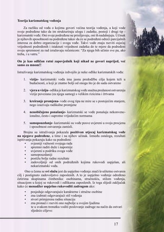 17
Teorija karizmatskog vođenja
Za razliku od vođa o kojima govori većina teorija vođenja, a koji vode
svoje podređene tako da im strukturiraju ulogu i zadatke, postoji i drugi tip -
karizmatski vođe. Oni svoje podređene ne prisiljavaju, oni ih nadahnjuju. Učinak
je njihovih sposobnosti na podređene takav da će se podređeni odreći parcijalnih
interesa za dobro organizacije i svoga vođe. Takvi vođe znaju razviti osjećaj
vrijednosti podređenih i istaknuti vrijednost zadatka do te mjere da podređeni
svoju spremnost za rad izražavaju rečenicom: “Za njega bih učinio sve pa, ako
treba, i u vatru.”
On je kao odličan ratni zapovjednik koji nikad ne govori naprijed, već
samo za mnom!!
Istraživanje karizmatskog vođenja izdvojilo je neke odlike karizmatskih vođa:
1.	 vizija- karizmatski vođa ima jasnu predodžbu cilja kojem teži u
budućnosti, a koji je znatno bolji od onoga što je do sada ostvareno
2.	 vjerauviziju-odlikajekarizmatskogvođesnažnapredanostostvarenju
vizije povezana (za njega samog) s velikim rizicima i žrtvama
3.	 kreiranje promjena- vođe ovog tipa ne mire se s postojećim stanjem,
nego izazivaju radikalne promjene
4.	 neuobičajeno ponašanje- karizmatski se vođe ponašaju nekonvenc-
ionalno, često i suprotno vrijedećim normama
5.	 samopouzdanje- karizmatski su vođe posve uvjereni u svoju procjenu
i sposobnost ostvarenja zamisli.
Brojna su istraživanja pokazala pozitivan utjecaj karizmatskog vođe
na njegove podređene, a time i na njihov učinak. Između ostaloga, rezultati
ispitivanja pokazuju kako su podređeni:
•	 svjesniji važnosti svojega rada
•	 spremni raditi duže i napornije
•	 uvjereni u podršku svoga vođe
•	 samopouzdaniji
•	 postižu bolje radne rezultate
•	 zadovoljniji od onih podređenih kojima rukovodi uspješan, ali
nekarizmatski vođa.
Ono u čemu se svi slažu jest da uspješno vođenje znači kvalitetno ostvaren
cilj i postignuto zadovoljstvo zaposlenih. A to je uspješno vođenje određeno
četirima skupinama čimbenika: osobinama, stručnošću, stilom vođenja,
situacijom u kojoj se rukovodi i odlikama zaposlenih. Iz toga slijedi zaključak
kako će menadžer uspješno rukovoditi zadrugom ako:
•	 posjeduje odgovarajuće karakterne i stručne osobine
•	 zna izabrati odgovarajući stil vođenja
•	 stvori primjerenu radnu situaciju
•	 zna pronaći i razviti ono najbolje u svojim ljudima
                te u svakom trenutku voditi poslovanje zadruge na način da ostvari
                sljedeće ciljeve:
 