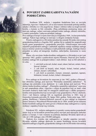 4. POVIJEST ZADRUGARSTVA NA NAŠIM
PODRUČJIMA
	 Sredinom XIX. stoljeća i raspadom feudalizma brzo se razvijala
industrija, trgovina i  bankarstvo, ali se istovremeno ekonomski položaj radnika,
seljaka i obrtnika sve više pogoršavao. Seljaci i obrtnici teško su mogli koristiti
kredite, a kamate su bile zelenaške. Zbog poboljšanja postojećeg stanja oni
osnivaju zadruge: seljaci osnivanju poljoprivredne zadruge, obrtnici obrtničke,
a radnici potrošačke i nabavno-prodajne zadruge.
Prva zadruga u Europi i svijetu osnovana je u Engleskoj 1844., i to kao potrošačka
zadruga. Nakon toga zadruge se osnivaju i u drugim zemljama Europe.
Preteču zadrugarstva u Hrvatskoj predstavlja osnutak Hrvatsko-slavonskog
gospodarskog društva u Zagrebu 1841. godine čiji je zadatak bio unapređivanje
raznih grana gospodarstva i gospodarske prosvjete. Udruživanjem istovrsnih
seljačkih gospodarskih zadruga i zadružnih zajednica nastaje središnja zadruga
koja je stručna i poslovna središnjica svojih područnih zadruga. Zadruge članice
pripadale su nekoj od kategorija: kreditne, nabavljačke, konzumne te razne
zadruge.
Danas vrlo razvijeno štedno-kreditno zadrugarstvo u Hrvatskoj se prvi put
spominje 1862. godine u podravskom mjestu Pitomača. Osnivači prve štedno-
kreditne zadruge bili su poljoprivrednici i mali obrtnici  koji su bili udruženi u
tri ceha:
•       1. ceh činili su kovači, kolari, tesari, tokari, bačvari, stolari, limar,
bravari i kotlari.
•	 2. ceh činili su krojači, užari, brijači, licitari, lončari, pekari,
mlinari, mesari i soboslikari.
•	 3. ceh činili su postolari, čizmari, remenari, opančari, tapetari,
klobučari, krznari, kožari, čohaći i dimnjačari.
Prva zadruga na hrvatskom tlu osnovana je iste 1862. godine u Pitomači,
kao obrtnička zadruga, pod nazivom “Pitomačka zanatnička zadružnica”.  Ta
zadruga nije prekidala svoju djelatnost  te i sada djeluje pod nazivom “Prva
obrtna štedno-kreditna zadruga”. „Pitomačka zanatnička zadružnica“ osnovana
je radi unapređenja obrta i trgovine s ciljem da pojedinci koji su imali višak
novčanih sredstava štede kako bi omogućili zaduživanje u obliku pozajmice-
kredita onim pojedincima koji su razvijali svoje gospodarstvo. Prava i dužnosti,
život i rad članova zadruge bili su regulirani pravilima iz 1863. koje je
Generalna komanda potvrdila 20. lipnja 1864. godine. Nešto prije toga, 1847.
godine, Raiffeisen i Schulze/Delitzsch osnovali su prve udruge za uzajamnu
pomoć farmera u Weyerbusch/Westerwaldu što će 1864. uroditi prvim statutom
štedno-kreditnih zadruga što samo govori o bliskosti ideje zadrugarstva u cijeloj
srednjoj i zapadnoj Europi tog vremena.
Početkom XX.. stoljeća zadrugarstvo je postalo veoma snažan gospodarski
sustav koji se na hrvatskim prostorima počeo razvijati pod utjecajem zadružne
prakse iz Europe. U tom vremenu na području današnje Hrvatske djelovalo je
više od 1.500 zadruga s oko 250.000 zadrugara.
Tijekom dva svjetska rata zadrugarstvo se također uspješno razvijalo.
Hrvatske seljačke zadruge djelovale su putem Središnjeg saveza hrvatskih
seljačkihzadrugauZagrebu,gospodarskezadrugeuokviruHrvatsko-slavonskog
 