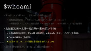 $whoami
• Shota Nishihara ( @tomio2480 )
• 高校教諭(電気) → セキュリティ人材育成 → 地方 IT コミュニティ
一般社団法人 LOCAL 運営委員 + Cybozu Inc. コネクト支援 + 専門学校講師
• 北海道(旭川→北見→富良野)→東京都(小平市)
• ゆるい勉強会@旭川，FuraIT (富良野)，mintech (北見)，LOCAL(北海道)
• Co-KoNPILe (小平市)
• 全国の IT コミュニティ行脚と応援を生きがいにしている
• 誰でも見られるものは Blog か SlideShare へ
 
