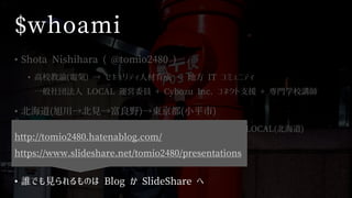 $whoami
• Shota Nishihara ( @tomio2480 )
• 高校教諭(電気) → セキュリティ人材育成 → 地方 IT コミュニティ
一般社団法人 LOCAL 運営委員 + Cybozu Inc. コネクト支援 + 専門学校講師
• 北海道(旭川→北見→富良野)→東京都(小平市)
• ゆるい勉強会@旭川，FuraIT (富良野)，mintech (北見)，LOCAL(北海道)
• Co-KoNPILe (小平市)
• 全国の IT コミュニティ行脚と応援を生きがいにしている
• 誰でも見られるものは Blog か SlideShare へ
http://tomio2480.hatenablog.com/
https://www.slideshare.net/tomio2480/presentations
 