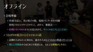 オフライン
• 会場準備
• 申請/支払い，机と椅子の数，電源/インターネット回線
照明/プロジェクター/スクリーン，おやつ，懇親会……
• 結構いろいろあるようには見えるけど，やってみると大したことない
• つながりの度合いとどうでもいい話
• 近隣の人がふらっと来れる，遠方の人はとてつもない熱意でやってくる
• 閉じた空間なのではじめての発表とか，なんでも挑戦がしやすい
 
