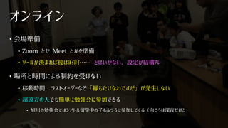 オンライン
• 会場準備
• Zoom とか Meet とかを準備
• ツールが決まれば後はﾖｲﾖｲ…… とはいかない．設定が結構ｱﾚ
• 場所と時間による制約を受けない
• 移動時間，ラストオーダーなど「縁もたけなわですが」が発生しない
• 超遠方の人でも簡単に勉強会に参加できる
• 旭川の勉強会ではシアトル留学中の子もふつうに参加してくる（向こうは深夜だけど
 