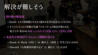 解決が難しそう
• 割り勘の難易度
• Zoom とかも無制限にやるなら誰かがお金を払わないとならない
• オフラインだったら究極の共通プラットフォームの現金が使えるが，
電子マネー系はみんな使っているサービスが違ったりして意外と苦戦
• 未成年の参加がツールによって制限を受ける
• Zoom は Slack と同じく 16 歳以上（高校 1 年生でもひっかかる
• Discord でも保護者同意の元で 13 歳以上（だったはず
 
