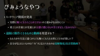 びみょうなやつ
• ハードウェア関係の発表
• 実際に触ってもらうことができないので凄みが伝わりにくい
• 重さとか音量とか光量とか五感で感じるもの全てが正しく伝わらない
• 遠隔で操作できるものと動画を用意する？
• なんらかの方法で遠くからでも触ってもらえる形にできれば楽しい？
• 自分が伝えたいものをｺﾞﾘｺﾞﾘに伝えられるのは高解像度/高音質動画？
 