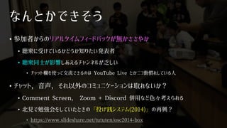 なんとかできそう
• 参加者からのリアルタイムフィードバックが無かささやか
• 聴衆に受けているかどうか知りたい発表者
• 聴衆同士が影響しあえるチャンネルが乏しい
• チャット欄を使って交流できるのは YouTube Live とかニコ動慣れしている人
• チャット，音声，それ以外のコミュニケーションは取れないか？
• Comment Screen， Zoom + Discord 併用など色々考えられる
• 北見で勉強会をしていたときの「投げ銭システム(2014)」の再興？
• https://www.slideshare.net/tututen/osc2014-box
 