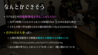 なんとかできそう
• リアルほどの情報解像度を得ることができない
• 音声と映像でさえもカットされている情報がある（いわゆる余計な部分
• その人が放つ空気感をどれだけ通信路を跨いで伝えられるのかという話
• 音声の方が大事っぽい
• 人間の視覚聴覚の分解能は聴覚の分解能の方が優れている
• https://www.youtube.com/watch?v=dHcKabseaig
• 伝える側の努力としてはいいマイクを買っておく（聴く側はスピーカーを
 