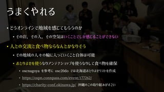 うまくやれる
• どうオンラインで地域を感じてもらうのか
• その店，その人，その空気はいくことでしか感じることができない
• 人との交流と食べ物ならなんとかなりそう
• その地域の人々の輪に入っていくこと自体は可能
• おとりよせを使うなりアンテナショップを使うなりして食べ物を確保
• oscnagoya を参考に osc20do では北海道おとりよせリストを作成
• https://ospn.connpass.com/event/177262/
• https://charity-conf.okinawa.jp/ 沖縄のこの取り組みがすごい
 