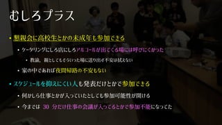むしろプラス
• 懇親会に高校生とかの未成年も参加できる
• ケータリングにしろ店にしろアルコールが出てくる場には呼びにくかった
• 教諭，親としてもそういった場に送り出す不安は拭えない
• 家の中であれば夜間帰路の不安もない
• スケジュールを抑えにくい人も発表だけとかで参加できる
• 何かしら仕事とかが入っていたとしても参加可能性が開ける
• 今までは 30 分だけ仕事の会議が入ってるとかで参加不能になってた
 
