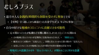 むしろプラス
• 遠方の人も金銭的/時間的な制限を受けずに参加できる
• 【実例】引っ越してから疎遠だった出身学生が 6 年ぶりに参加
• 自分の好きな地域のコミュニティに貢献できる可能性
• 元々関わっていたが転職などを機に離れてしまったコミュニティに関わる
• その地域に住んでいないが定期的に交流があるなどする人 = 「関係人口」
• 観光などでくる関わり「交流人口」，実際に住んでいるなど深い関わり「定住人口」
• 定住していなくてもその地域になんらかの関わりを持ち地域を活気づける
• 現地民との認識合わせや「住んでいない人」が関わることに対する意識
 