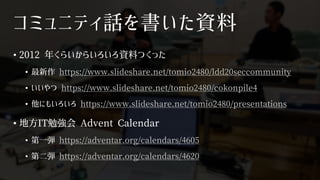 コミュニティ話を書いた資料
• 2012 年くらいからいろいろ資料つくった
• 最新作 https://www.slideshare.net/tomio2480/ldd20seccommunity
• いいやつ https://www.slideshare.net/tomio2480/cokonpile4
• 他にもいろいろ https://www.slideshare.net/tomio2480/presentations
• 地方IT勉強会 Advent Calendar
• 第一弾 https://adventar.org/calendars/4605
• 第二弾 https://adventar.org/calendars/4620
 