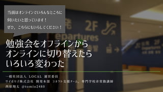 勉強会をオフラインから
オンラインに切り替えたら
いろいろ変わった
一 般 社 団 法 人 L O C A L 運 営 委 員
サ イ ボ ウ ズ 株 式 会 社 開 発 本 部 コ ネ ク ト 支 援 チ ー ム ， 専 門 学 校 非 常 勤 講 師
西 原 翔 太 @ t o m i o 2 4 8 0
当面はオンラインでいろんなところに
伺いたいと思っています！
ぜひ，こちらにもいらしてください！
 