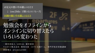 勉強会をオフラインから
オンラインに切り替えたら
いろいろ変わった
一 般 社 団 法 人 L O C A L 運 営 委 員
サ イ ボ ウ ズ 株 式 会 社 開 発 本 部 コ ネ ク ト 支 援 チ ー ム ， 専 門 学 校 非 常 勤 講 師
西 原 翔 太 @ t o m i o 2 4 8 0
お足元の悪い中お越しいただき
↓ (osc20do で聞いたいいフレーズ)
回線の細い中お越しいただき
 