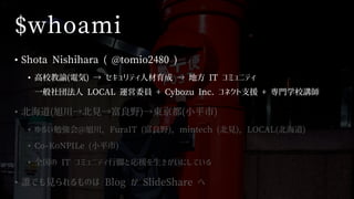$whoami
• Shota Nishihara ( @tomio2480 )
• 高校教諭(電気) → セキュリティ人材育成 → 地方 IT コミュニティ
一般社団法人 LOCAL 運営委員 + Cybozu Inc. コネクト支援 + 専門学校講師
• 北海道(旭川→北見→富良野)→東京都(小平市)
• ゆるい勉強会@旭川，FuraIT (富良野)，mintech (北見)，LOCAL(北海道)
• Co-KoNPILe (小平市)
• 全国の IT コミュニティ行脚と応援を生きがいにしている
• 誰でも見られるものは Blog か SlideShare へ
 