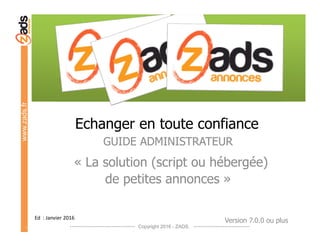 Copyright 2016 - ZADS.
www.zads.fr
Echanger en toute confiance
GUIDE ADMINISTRATEUR
« La solution (script ou hébergée)
de petites annonces »
1
Ed : Janvier 2016
Version 7.0.0 ou plus
 