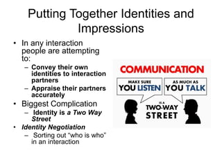 Putting Together Identities and
Impressions
• In any interaction
people are attempting
to:
– Convey their own
identities to interaction
partners
– Appraise their partners
accurately
• Biggest Complication
– Identity is a Two Way
Street
• Identity Negotiation
– Sorting out “who is who”
in an interaction
 
