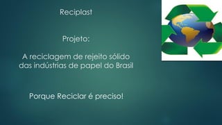 Reciplast
Projeto:
A reciclagem de rejeito sólido
das indústrias de papel do Brasil
Porque Reciclar é preciso!
 