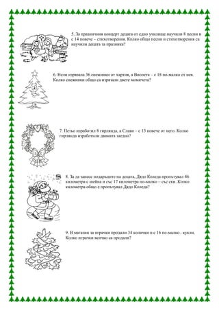 5. За празничния концерт децата от едно училище научили 8 песни и
         с 14 повече – стихотворения. Колко общо песни и стихотворения са
         научили децата за празника?




6. Нели изрязала 36 снежинки от хартия, а Виолета – с 18 по-малко от нея.
Колко снежинки общо са изрязали двете момичета?




   7. Петьо изработил 8 гирлянда, а Слави – с 13 повече от него. Колко
   гирлянда изработили двамата заедно?




      8. За да занесе подаръците на децата, Дядо Коледа пропътувал 46
      километра с шейна и със 17 километра по-малко – със ски. Колко
      километра общо е пропътувал Дядо Коледа?




      9. В магазин за играчки продали 34 колички и с 16 по-малко– кукли.
      Колко играчки всичко са продали?
 