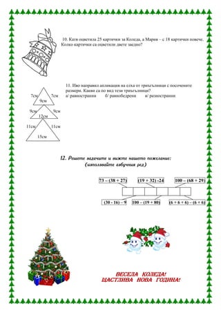 10. Катя оцветила 25 картички за Коледа, а Мария – с 18 картички повече.
                     Колко картички са оцветили двете заедно?




                       11. Иво направил апликация на елха от триъгълници с посочените
                       размери. Какви са по вид тези триъгълници?
 7см          7см      а/ равностранни     б/ равнобедрени     в/ разностранни
       9см

 9см          9см
       12см

11см          11см

       15см



                    12. Решете задачите и вижте нашето пожелание:
                              (използвайте азбучния ред)


                                        73 – (38 + 27)       (19 + 32) -24      100 – (68 + 29)



                                          (30 - 16) – 9   100 – (19 + 80)    (6 + 6 + 6) – (6 + 6)




                                             ВЕСЕЛА КОЛЕДА!
                                         ЩАСТЛИВА НОВА ГОДИНА!
 