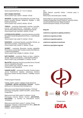 JoakimInterFest 2014
Deveti JoakimInterFest , od 7. do 14. oktobra
Scena Joakim Vuji , utorak 7. oktobar - 20 sati
- Kazali?te Virovitica/Narodno pozori?te Tuzla,
prema komediji Nikolaja Vasiljevi a Gogolja, u re?iji
Dra?ena Feren ine
Scena Joakim Vuji , sreda 8. oktobar - 20 sati
- produkcija Beogradsko dramsko pozori?te,
prema dokumentarnom materijalu priredili C
dramatur?kinja Milena Depolo i reditelj Boban Skerli
Scena Joakim Vuji , etvrtak 9. oktobar - 20 sati
- produkcija Narodno pozori?te
Republike Srpske BanjalukaHenrik Ibzen, u re?iji Neboj?e
Bradi a
Scena Joakim Vuji , petak 10. oktobar - 20 sati
- produkcija Narodno pozori?te Kikinda, po
delu E?ena Joneska, u re?iji Sne?aneTri?i
Scena Joakim Vuji , subota 11. oktobar - 20 sati
- produkcija Slovensko narodno gledali? e
Nova Gorica, prema delu hrvatske autorke Nine Mitrovi ,
u re?iji Primo?a Beblera
Scena Joakim Vuji , nedelja 12. oktobar - 20 sati
- produkcija Teatra za deca i mladinci,
Skoplje,Tadeu? Svobodjanek, u re?iji Vladimira Mil ina
Scena Joakim Vuji , ponedeljak 13. oktobar - 20 sati
- Bosansko narodno pozori?te Zenica, Ronald
Harvud, reditelj Dino Mustafi
Scena Joakim Vuji , utorak 14. oktobar - 20 sati
Predstava u ast nagra enih
- produkcija Pozori?te Timo ke krajine
?Zoran Radmilovi  Zaje ar, adaptacija tekstova
Branislava Nu?i a Dimitrije Kokanov i rediteljka Jovana
Tomi
Prate i program Festivala
Galerija Joakim, utorak 7. oktobar 19 sati i 30 minuta
, Izlo?ba
grafika prof. dr Slobodana Bate Nedeljkovi a.
Mala scena LjubaTadi etvrtak 9.oktobar u 18.00 sati
Promocija monografije ?ADEM EJVAN, autora Slavka
Podgoreleca
Mala scena LjubaTadi , petak 10. oktobar u 18 sati
Promocija romana Marka Sosi a
, (u saradnji sa izdava kom ku om
?Arhipelag)
Mala scena LjubaTadi , subota 11. oktobar 18 sati
Projekcija i razgovor o dokumentarnom filmu
, autora Bo?ka Savkovi a
Selektor: Goran Cvetkovi
RAT U NAMAI OKO NAS
REVIZOR
TRPELE
LUTKINA KU A (NORA)
NOSOROG
SUSRET
NA? RAZRED
MAJSTOR
KABARE NU?I
?LEGENDE I MITOVI ANTI KOG TEATRA
?BALERINA,
BALERINA
?BOG DA
PROSTI
?
?
?
?
?
? ?
?
?
?
?
?
?
?
?
?
?
?
?
?
? ?
?
?
?
?
? ?
?
?
?
? ?
?
?
?
?
?
?
?
?iri:
Zlatko Pakovi , pozori?ni kriti ar i dramski pisac iz
Beograda
Marko Sosi , slovena ki pisac i reditelj
Isidora Rajkovi , glumica kragujeva kogTeatra
Voditelj okruglog stola: Goran Cvetkovi , pozori?ni kriti ar
Vizuelni identitet Festivala: Marija Gavrilovi
Urednik ?tampanih izdanja: JIF Zoran Mi?i
? ?
? ?
? ?
? ?
?
?
Nagrade
Joakimova nagrada za najbolju predstavu
Joakimova nagrada za re?iju
Joakimova nagrada za glumu
Joakimova nagrada za vizuelnost
Joakimova specijalna nagrada
Prijatelj teatra
4
 