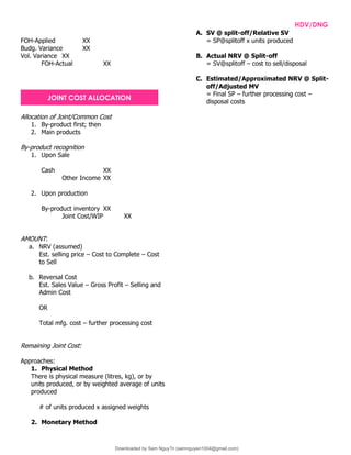 INTPRAB Notes from Brian Lim HDV/DNG
FOH-Applied XX
Budg. Variance XX
Vol. Variance XX
FOH-Actual XX
Allocation of Joint/Common Cost
1. By-product first; then
2. Main products
By-product recognition
1. Upon Sale
Cash XX
Other Income XX
2. Upon production
By-product inventory XX
Joint Cost/WIP XX
AMOUNT:
a. NRV (assumed)
Est. selling price – Cost to Complete – Cost
to Sell
b. Reversal Cost
Est. Sales Value – Gross Profit – Selling and
Admin Cost
OR
Total mfg. cost – further processing cost
Remaining Joint Cost:
Approaches:
1. Physical Method
There is physical measure (litres, kg), or by
units produced, or by weighted average of units
produced
# of units produced x assigned weights
2. Monetary Method
A. SV @ split-off/Relative SV
= SP@splitoff x units produced
B. Actual NRV @ Split-off
= SV@splitoff – cost to sell/disposal
C. Estimated/Approximated NRV @ Split-
off/Adjusted MV
= Final SP – further processing cost –
disposal costs
JOINT COST ALLOCATION
Downloaded by Sam Nguy?n (samnguyen1004@gmail.com)
lOMoARcPSD|7994367
 