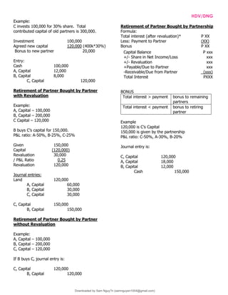 INTPRAB Notes from Brian Lim HDV/DNG
Example:
C invests 100,000 for 30% share. Total
contributed capital of old partners is 300,000.
Investment 100,000
Agreed new capital 120,000 (400k*30%)
Bonus to new partner 20,000
Entry:
Cash 100,000
A, Capital 12,000
B, Capital 8,000
C, Capital 120,000
Retirement of Partner Bought by Partner
with Revaluation
Example:
A, Capital – 100,000
B, Capital – 200,000
C Capital – 120,000
B buys C’s capital for 150,000.
P&L ratio: A-50%, B-25%, C-25%
Given 150,000
Capital (120,000)
Revaluation 30,000
/ P&L Ratio 0.25
Revaluation 120,000
Journal entries:
Land 120,000
A, Capital 60,000
B, Capital 30,000
C, Capital 30,000
C, Capital 150,000
B, Capital 150,000
Retirement of Partner Bought by Partner
without Revaluation
Example:
A, Capital – 100,000
B, Capital – 200,000
C, Capital – 120,000
If B buys C, journal entry is:
C, Capital 120,000
B, Capital 120,000
Retirement of Partner Bought by Partnership
Formula:
Total interest (after revaluation)* P XX
Less: Payment to Partner (XX)
Bonus P XX
BONUS
Total interest > payment bonus to remaining
partners
Total interest < payment bonus to retiring
partner
Example
120,000 is C’s Capital
150,000 is given by the partnership
P&L ratio: C-50%, A-30%, B-20%
Journal entry is:
C, Capital 120,000
A, Capital 18,000
B, Capital 12,000
Cash 150,000
Capital Balance P xxx
+/- Share in Net Income/Loss xxx
+/- Revaluation xxx
+Payable/Due to Partner
-Receivable/Due from Partner
xxx
(xxx)
Total Interest PXXX
Downloaded by Sam Nguy?n (samnguyen1004@gmail.com)
lOMoARcPSD|7994367
 