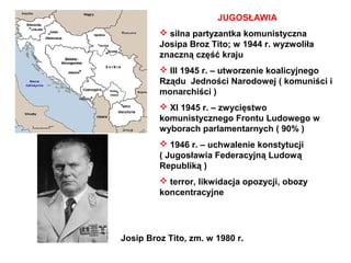 JUGOSŁAWIA
          silna partyzantka komunistyczna
         Josipa Broz Tito; w 1944 r. wyzwoliła
         znaczną część kraju
          III 1945 r. – utworzenie koalicyjnego
         Rządu Jedności Narodowej ( komuniści i
         monarchiści )
          XI 1945 r. – zwycięstwo
         komunistycznego Frontu Ludowego w
         wyborach parlamentarnych ( 90% )
          1946 r. – uchwalenie konstytucji
         ( Jugosławia Federacyjną Ludową
         Republiką )
          terror, likwidacja opozycji, obozy
         koncentracyjne




Josip Broz Tito, zm. w 1980 r.
 