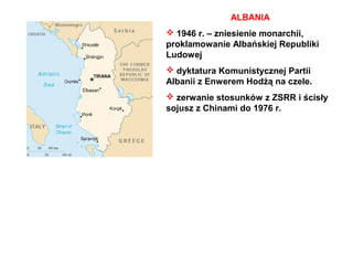 ALBANIA
 1946 r. – zniesienie monarchii,
proklamowanie Albańskiej Republiki
Ludowej
 dyktatura Komunistycznej Partii
Albanii z Enwerem Hodżą na czele.
 zerwanie stosunków z ZSRR i ścisły
sojusz z Chinami do 1976 r.
 