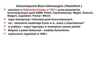 Komunistyczne Biuro Informacyjne ( Kominform )
 powołane w Szklarskiej Porębie w 1947 r. przez przywódców
  komunistycznych partii ZSRR. Polski, Czechosłowacji, Węgier, Rumunii,
  Bułgarii, Jugosławii, Francji i Włoch
 organ koordynacji i informacji partii komunistycznych,
 cel – stworzenie wspólnego frontu w w „walce z imperializmem”
 w praktyce – organ ingerujący w wewnętrzne sprawy państw
 Belgrad, a potem Bukareszt – siedziby Kominformu
 wykluczenie Jugosławii w 1949 r.
 