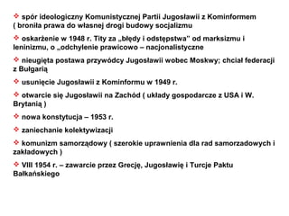  spór ideologiczny Komunistycznej Partii Jugosławii z Kominformem
( broniła prawa do własnej drogi budowy socjalizmu
 oskarżenie w 1948 r. Tity za „błędy i odstępstwa” od marksizmu i
leninizmu, o „odchylenie prawicowo – nacjonalistyczne
 nieugięta postawa przywódcy Jugosławii wobec Moskwy; chciał federacji
z Bułgarią
 usunięcie Jugosławii z Kominformu w 1949 r.
 otwarcie się Jugosławii na Zachód ( układy gospodarcze z USA i W.
Brytanią )
 nowa konstytucja – 1953 r.
 zaniechanie kolektywizacji
 komunizm samorządowy ( szerokie uprawnienia dla rad samorzadowych i
zakładowych )
 VIII 1954 r. – zawarcie przez Grecję, Jugosławię i Turcje Paktu
Bałkańskiego
 
