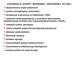 STALINIZACJA EUROPY ŚRODKOWO – WSCHODNIEJ PO 1948 r.
 stacjonowanie wojsk radzieckich
 system monopartyjny ( komuniści )
 konstytucje wzorowane na radzieckiej z 1936 r.
 radziecki model gospodarczy z centralnym planowaniem,
kolektywizacją rolnictwa oraz nacjonalizacją przemysłu i handlu
 radziecki system oświatowy
 realny socjalizm jedyną formą ekspresji artystycznej
 ateizacja społeczeństwa
 likwidacja opozycji
 brutalne represje
 wszechwładza aparatu bezpieczeństwa
 wszechobecna indoktrynacja ideologiczna
 izolacja państw od reszty Europy
 