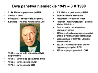 Dwa państwa niemieckie 1949 – 3 X 1990
•   21 IX 1949 r. – proklamacja RFN       •   7 X 1949 r. – proklamacja NRD
•   Stolica – Bonn                        •   Stolica – Berlin Wschodni
•   Prezydent – Theodor Heuss (FDP)       •   Prezydent – Wilchelm Pieck
•   Kanclerz – Konrad Adenauer (CDU)      •   Premier – Otto Grotewohl ( później
                                              Walter Ulbricht )
                                          •   Brak uznania poza blokiem
                                              komunistycznym
                                          •   1950 r. – układy o nienaruszalności
                                              granic z Polską i Czechosłowacją
                                          •   Członkostwo w RWPG i Układzie
                                              Warszawskim
                                          •   1972 r. – nawiązanie stosunków
                                              dyplomatycznych z RFN
                                          •   1973 r. – przystąpienie do ONZ
•   1950 r. – prawo do własnej polityki
    zagranicznej
•   1954 r. – prawo do posiadania armii
•   1955 r. – przyjęcie do NATO
•   1973 r. – przyjęcie do ONZ
 