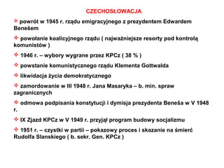 CZECHOSŁOWACJA
 powrót w 1945 r. rządu emigracyjnego z prezydentem Edwardem
Benešem
 powołanie koalicyjnego rządu ( najważniejsze resorty pod kontrolą
komunistów )
 1946 r. – wybory wygrane przez KPCz ( 38 % )
 powstanie komunistycznego rządu Klementa Gottwalda
 likwidacja życia demokratycznego
 zamordowanie w III 1948 r. Jana Masaryka – b. min. spraw
zagranicznych
 odmowa podpisania konstytucji i dymisja prezydenta Beneša w V 1948
r.
 IX Zjazd KPCz w V 1949 r. przyjął program budowy socjalizmu
 1951 r. – czystki w partii – pokazowy proces i skazanie na śmierć
Rudolfa Slanskiego ( b. sekr. Gen. KPCz )
 