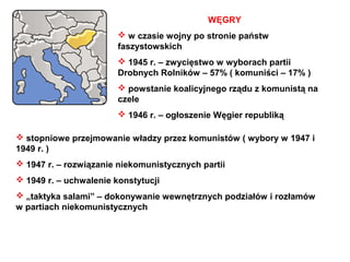 WĘGRY
                         w czasie wojny po stronie państw
                        faszystowskich
                         1945 r. – zwycięstwo w wyborach partii
                        Drobnych Rolników – 57% ( komuniści – 17% )
                         powstanie koalicyjnego rządu z komunistą na
                        czele
                         1946 r. – ogłoszenie Węgier republiką

 stopniowe przejmowanie władzy przez komunistów ( wybory w 1947 i
1949 r. )
 1947 r. – rozwiązanie niekomunistycznych partii
 1949 r. – uchwalenie konstytucji
 „taktyka salami” – dokonywanie wewnętrznych podziałów i rozłamów
w partiach niekomunistycznych
 
