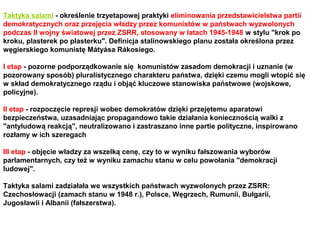 Taktyka salami - określenie trzyetapowej praktyki eliminowania przedstawicielstwa partii
demokratycznych oraz przejęcia władzy przez komunistów w państwach wyzwolonych
podczas II wojny światowej przez ZSRR, stosowany w latach 1945-1948 w stylu "krok po
kroku, plasterek po plasterku". Definicja stalinowskiego planu została określona przez
węgierskiego komunistę Mátyása Rákosiego.

I etap - pozorne podporządkowanie się komunistów zasadom demokracji i uznanie (w
pozorowany sposób) pluralistycznego charakteru państwa, dzięki czemu mogli wtopić się
w skład demokratycznego rządu i objąć kluczowe stanowiska państwowe (wojskowe,
policyjne).

II etap - rozpoczęcie represji wobec demokratów dzięki przejętemu aparatowi
bezpieczeństwa, uzasadniając propagandowo takie działania koniecznością walki z
"antyludową reakcją", neutralizowano i zastraszano inne partie polityczne, inspirowano
rozłamy w ich szeregach

III etap - objęcie władzy za wszelką cenę, czy to w wyniku fałszowania wyborów
parlamentarnych, czy też w wyniku zamachu stanu w celu powołania "demokracji
ludowej".

Taktyka salami zadziałała we wszystkich państwach wyzwolonych przez ZSRR:
Czechosłowacji (zamach stanu w 1948 r.), Polsce, Węgrzech, Rumunii, Bułgarii,
Jugosławii i Albanii (fałszerstwa).
 