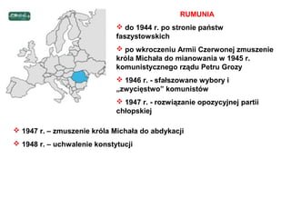 RUMUNIA
                              do 1944 r. po stronie państw
                             faszystowskich
                              po wkroczeniu Armii Czerwonej zmuszenie
                             króla Michała do mianowania w 1945 r.
                             komunistycznego rządu Petru Grozy
                              1946 r. - sfałszowane wybory i
                             „zwycięstwo” komunistów
                              1947 r. - rozwiązanie opozycyjnej partii
                             chłopskiej

 1947 r. – zmuszenie króla Michała do abdykacji
 1948 r. – uchwalenie konstytucji
 