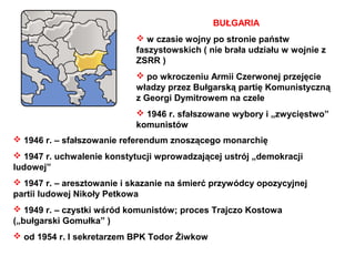 BUŁGARIA
                             w czasie wojny po stronie państw
                            faszystowskich ( nie brała udziału w wojnie z
                            ZSRR )
                             po wkroczeniu Armii Czerwonej przejęcie
                            władzy przez Bułgarską partię Komunistyczną
                            z Georgi Dymitrowem na czele
                             1946 r. sfałszowane wybory i „zwycięstwo”
                            komunistów
 1946 r. – sfałszowanie referendum znoszącego monarchię
 1947 r. uchwalenie konstytucji wprowadzającej ustrój „demokracji
ludowej”
 1947 r. – aresztowanie i skazanie na śmierć przywódcy opozycyjnej
partii ludowej Nikoły Petkowa
 1949 r. – czystki wśród komunistów; proces Trajczo Kostowa
(„bułgarski Gomułka” )
 od 1954 r. I sekretarzem BPK Todor Żiwkow
 