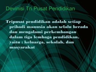 Devinisi Tri Pusat Pendidikan
Tripusat pendidikan adalah setiap
pribadi manusia akan selalu berada
dan mengalami perkembangan
dalam tiga lembaga pendidikan,
yaitu : keluarga, sekolah, dan
masyarakat