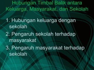 Hubungan Timbal Balik antara
Keluarga, Masyarakat, dan Sekolah
1. Hubungan keluarga dengan
sekolah
2. Pengaruh sekolah terhadap
masyarakat
3. Pengaruh masyarakat terhadap
sekolah