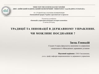 МІНІСТЕРСТВО ОСВІТИ І НАУКИ УКРАЇНИ
ДВНЗ «КИЇВСЬКИЙ НАЦІОНАЛЬНИЙ ЕКОНОМІЧНИЙ УНІВЕРСИТЕТ імені ВАДИМА ГЕТЬМАНА»
85 СТУДЕНТСЬКА НАУКОВА КОНФЕРЕНЦІЯ
«Інноваційний прорив України: креативні ідеї та проекти»
Тематична платформа
«Інновації в управлінні публічним сектором економіки»
25 квітня 2018 року
ТРАДИЦІЇ ТА ІННОВАЦІЇ В ДЕРЖАВНОМУ УПРАВЛІННІ.
ЧИ МОЖЛИВЕ ПОЄДНАННЯ ?
Заєць Геннадій
Студент 4 курсу факультету економіки та управління
спеціальності «Менеджмент державних установ»
Науковий керівник: Л.М. Ємельяненко,
д.е.н., проф. кафедри макроекономіки та державного управління
 