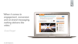 “When it comes to 
engagement, conversion 
and on-brand messaging, 
nothing delivers like 
video.” 
ExactTarget 
34 | ©2014 Brightcove Inc 
 