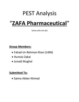 PEST Analysis
“ZAFA Pharmaceutical”
(www.zafa.com.pk)
Group Members:
 Fahad-Ur-Rehman Khan (1496)
 Humais Zakai
 Junaid Mughal
Submitted To:
 Saima Akber Ahmed
 