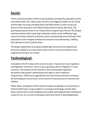 Social:
There is also the problem of the increasing obesity amongstthe population and its
associated health risks. Now a days, Poverty is the biggestproblem we are facing
and the high cost drugs arekilling them and ZAFA cannot cut their prices just
because of the Economic and Political factors they are facing. Moreover, The
growing diseases wehave in our society which are gowning so fastare TB, Dengue
and Heart Attack which needs high medication which can be fulfilled by huge
amount of money. Patients and home careers are becoming moreinformed. Their
expectations have changed and they have become more demanding. Fulfilling
their demand is the firstjob for them.
The drugs needed them to produceneeded high amount of raw material and
economic stability to cut down their prices so that it can be provided to every
single person living in our society.
Technological:
Innovation is the first step on the stars of success. Industry has many regulatory
and legislative restrictions. There is also a growing cultureof litigation in many
countries. The evolution of the internet is also stretching the legislative
boundaries with patient’s demanding more rights in their healthcare
programmers’. ZAFA has to upgradetheir bio-tech infrastructureby investing in
bio technological structurebut no one wants to invest becauseof recession and
inflation.
While, Other competitors which mostly European are getting it very easily but in
Pakistan ZAFA faces a huge problemin investing in technology and the other
factor we face here is load shedding which makes technological factor nothing but
a piece of iron. So, not justinvesting but electricity failure in technological part.
 
