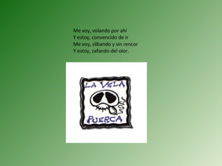 Me voy, volando por ahí Y estoy, convencido de ir Me voy, silbando y sin rencor Y estoy, zafando del olor. 