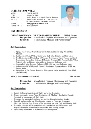 CURRICULUM VITAE
NAME : ZAFAR IQBAL
DOB : August 26, 1982
ADDRESS : A-378 Sector 11-A North Karachi, Pakistan.
PHONE : 0505953740 Available in U.A.E visit Visa
+923452280360,03338299901 Pakistan
E-MAIL : zafar_iqbal81@hotmail.com
SKYPE ID : Zafar.iqbal1399
EXPERIENCES
CAPTAIN PQ CHEMICAL PVT (LTD) GLASS INDUSTERIES 2012 till Present
Designation : Mechanical Engineer Maintenance and Operation
Report To : Maintenance Manager and Plant Manager
Job Description:
1. Piping, Valve Tanks, Boiler Header and Column installation using MS/SS/Brass
Material.
2. Installation of Control Valve, Globe valve, Ball valve, Butterfly and Gate valve.
3. Troubleshooting and Controlling of Pressure, Temperature, Flow, Vacuum and Level
Transmitters, Controllers, Switches, Differential Pressure (DP), Pressure Safety Valve,
Solenoid valve and Gauges using different Instrument Calibrator tools.
4. (Masoneilan) using Pressure Calibrator (DPI-160), and Loop Calibrator (mA).
5. Calibration of DP (Differential Pressure), Positioners, Pressure Gauges, IP/ DP and
Control Valve
6. Controlling of Gas Control System for firing system, Servo Motors and Valve Block
(Solenoid type)
KOHINOOR BATTERY PVT (LTD) 2008 till 2012
Designation : Mechanical Engineer Maintenance and Operation
Report To : Maintenance Manager and Plant Manager
Job Description:
1. Inspect the Internal operation and Quality during the Production
2. Prepare comparative report Actual Production with Machinery Production Capacity
Submitted to Management ob Daily basis
3. To ensure that Mechanical Appliance are working Correctly in given situation
4. Establish and stream line the Manufacturing process in Production department
5. Check the Technical Specification of the Machinery and tools Daily and Monthly Basis
6. To resolve complain during production with coordination with Maintenance staff
7. Prepare comparative coast sheet of Maintenance with Monthly budget
8. Discus heavy expenditure of Maintenance with Management
 