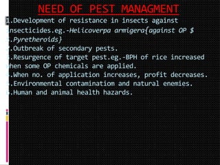 NEED OF PEST MANAGMENT
1.Development of resistance in insects against
insecticides.eg.-Helicoverpa armigera{against OP $
S.Pyretheroids}
2.Outbreak of secondary pests.
3.Resurgence of target pest.eg.-BPH of rice increased
when some OP chemicals are applied.
4.When no. of application increases, profit decreases.
5.Environmental contaminatiom and natural enemies.
6.Human and animal health hazards.
 