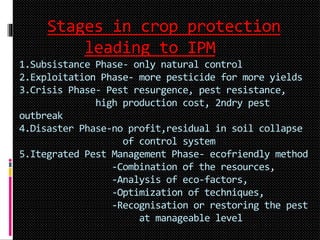 Stages in crop protection
leading to IPM
1.Subsistance Phase- only natural control
2.Exploitation Phase- more pesticide for more yields
3.Crisis Phase- Pest resurgence, pest resistance,
high production cost, 2ndry pest
outbreak
4.Disaster Phase-no profit,residual in soil collapse
of control system
5.Itegrated Pest Management Phase- ecofriendly method
-Combination of the resources,
-Analysis of eco-factors,
-Optimization of techniques,
-Recognisation or restoring the pest
at manageable level
 