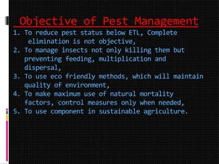 Objective of Pest Management
1. To reduce pest status below ETL, Complete
elimination is not objective,
2. To manage insects not only killing them but
preventing feeding, multiplication and
dispersal,
3. To use eco friendly methods, which will maintain
quality of environment,
4. To make maximum use of natural mortality
factors, control measures only when needed,
5. To use component in sustainable agriculture.
 