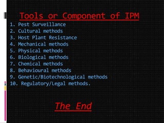 Tools or Component of IPM
1. Pest Surveillance
2. Cultural methods
3. Host Plant Resistance
4. Mechanical methods
5. Physical methods
6. Biological methods
7. Chemical methods
8. Behavioural methods
9. Genetic/Biotechnological methods
10. Regulatory/Legal methods.
The End
 