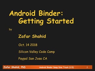 Zafar Shahid, PhD Android Binder Deep Dive Track (1/3) 1
Android Binder:
Getting Started
by
Zafar Shahid
Oct. 14 2018
Silicon Valley Code Camp
Paypal San Jose CA
 